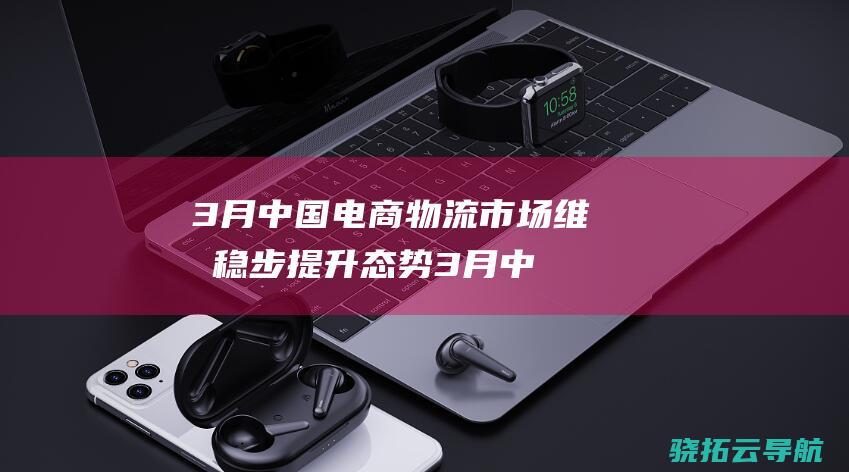 3月中国电商物流市场维持稳步提升态势 (3月中国电商物流指数为108.3点 比上月提高1.1个点)