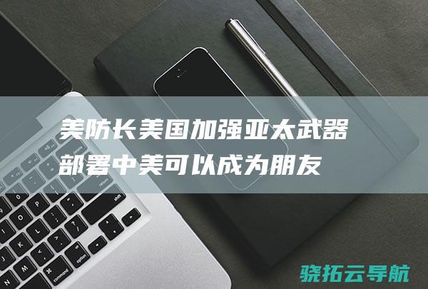 美防长美国加强亚太武器部署中美可以成为朋友