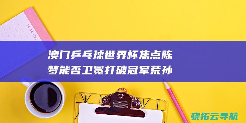 澳门乒乓球世界杯焦点 陈梦能否卫冕打破冠军荒 孙颖莎能否复仇 (澳门乒乓球世乒赛什么时候开始)