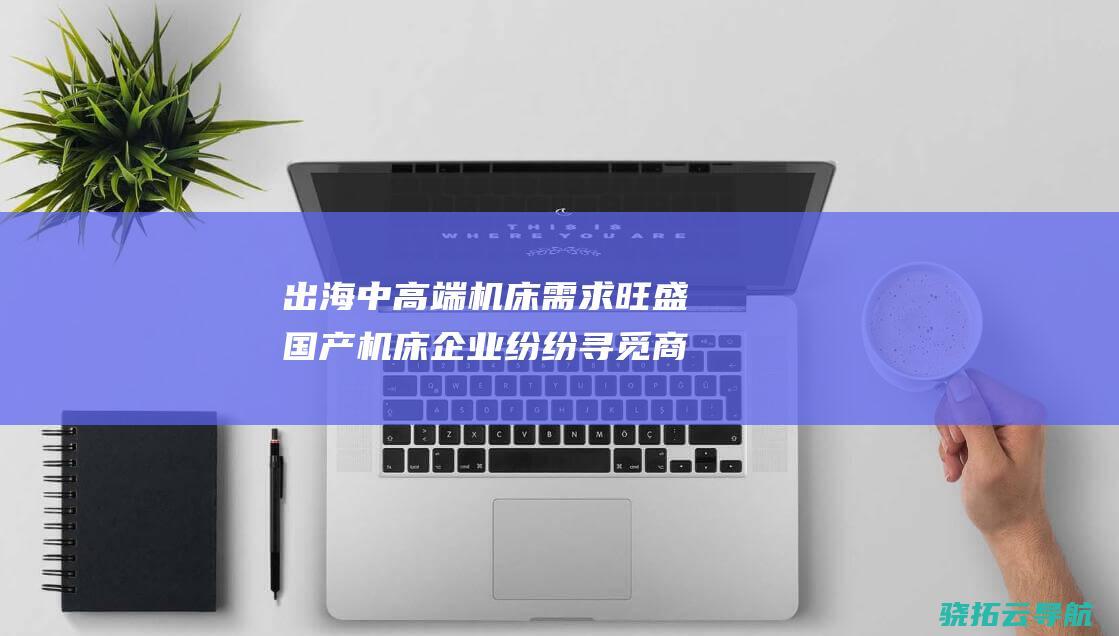 出海 中高端机床需求旺盛 国产机床企业纷纷 寻觅商机 (出海品牌50强)