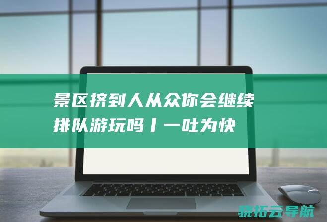 景区挤到 人从众 你会继续排队游玩吗丨一吐为快