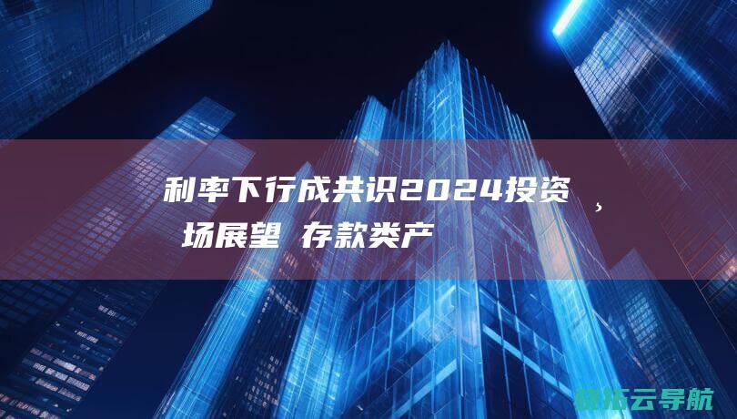 利率下行成共识 2024投资市场展望② 存款类产品还是香饽饽吗