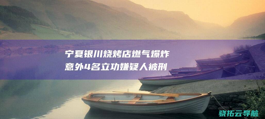 宁夏银川烧烤店燃气爆炸意外4名立功嫌疑人被刑拘