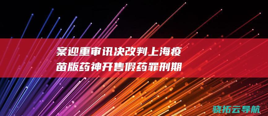 案迎重审讯决 改判 上海疫苗版 药神 开售假药罪 刑期大幅缩短 走私罪