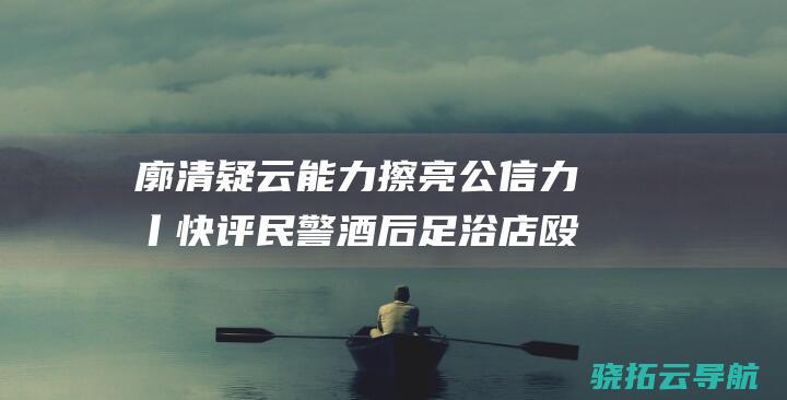 廓清疑云能力擦亮公信力丨快评 民警酒后足浴店殴打残疾人事情