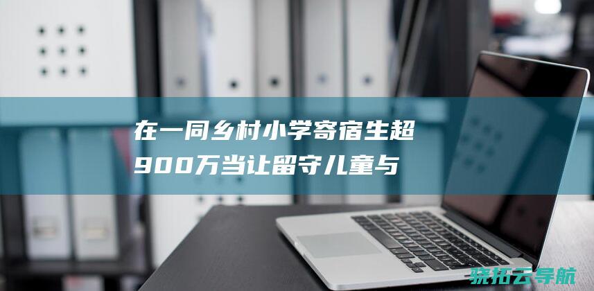 在一同 乡村小学寄宿生超900万 当让留守儿童与父母同进城