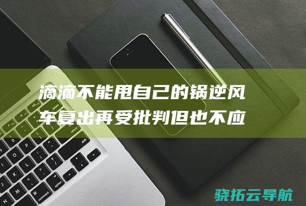 滴滴不能甩自己的锅 逆风车复出再受批判 但也不应背所有的锅